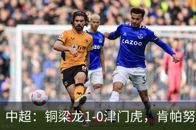 中超：铜梁龙1-0津门虎，肯帕努破门，哈达斯绝平被吹