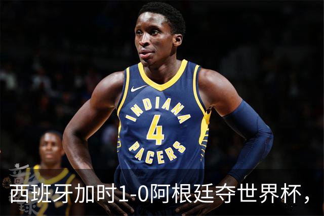 西班牙加时1-0阿根廷夺世界杯，梅西悲情告别或成绝唱